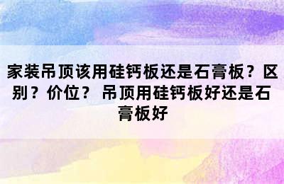 家装吊顶该用硅钙板还是石膏板？区别？价位？ 吊顶用硅钙板好还是石膏板好